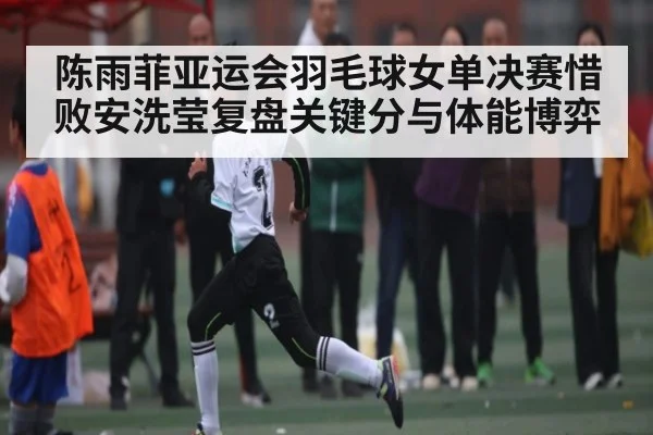 陈雨菲亚运会羽毛球女单决赛惜败安洗莹复盘关键分与体能博弈