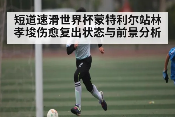 短道速滑世界杯蒙特利尔站林孝埈伤愈复出状态与前景分析